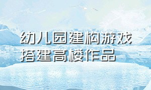 幼儿园建构游戏搭建高楼作品