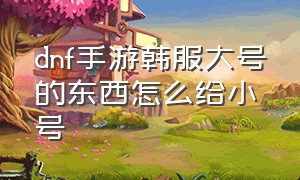 dnf手游韩服大号的东西怎么给小号