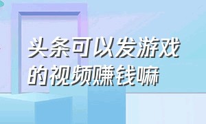 头条可以发游戏的视频赚钱嘛