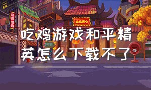 吃鸡游戏和平精英怎么下载不了