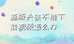 新版头条不能下载视频怎么办