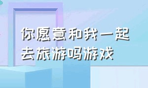 你愿意和我一起去旅游吗游戏