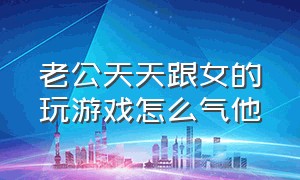 老公天天跟女的玩游戏怎么气他