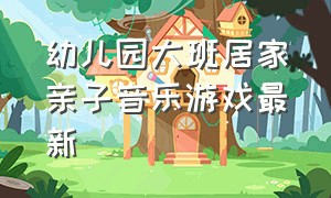 幼儿园大班居家亲子音乐游戏最新