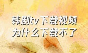 韩剧tv下载视频为什么下载不了