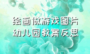 绘画做游戏图片幼儿园教案反思