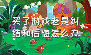 买了游戏老是纠结和后悔怎么办