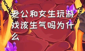 老公和女生玩游戏该生气吗为什么