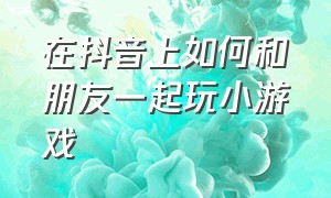 在抖音上如何和朋友一起玩小游戏