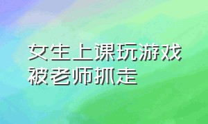 女生上课玩游戏被老师抓走