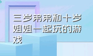 三岁弟弟和十岁姐姐一起玩的游戏