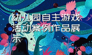 幼儿园自主游戏活动案例作品展示