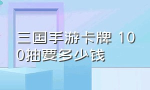 三国手游卡牌 100抽要多少钱