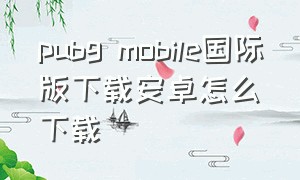 pubg mobile国际版下载安卓怎么下载