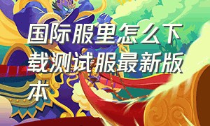 国际服里怎么下载测试服最新版本