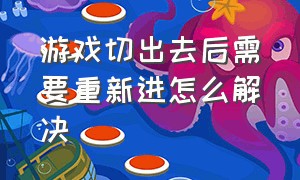 游戏切出去后需要重新进怎么解决