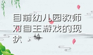 目前幼儿园教师对自主游戏的现状