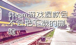 steam游戏退款会不会把下载的删除