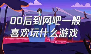 00后到网吧一般喜欢玩什么游戏