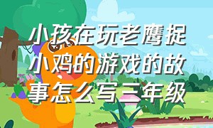 小孩在玩老鹰捉小鸡的游戏的故事怎么写三年级