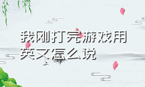 我刚打完游戏用英文怎么说