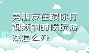 男朋友在跟你打视频的时候玩游戏怎么办