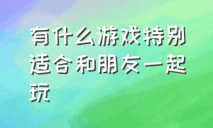 有什么游戏特别适合和朋友一起玩