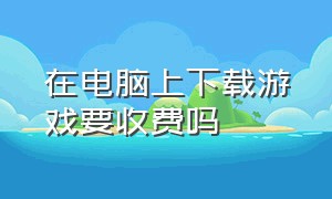 在电脑上下载游戏要收费吗