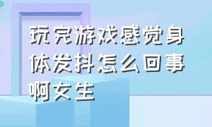 玩完游戏感觉身体发抖怎么回事啊女生