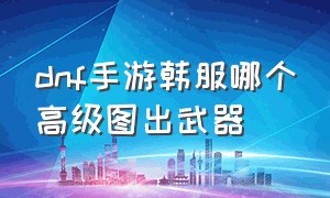 dnf手游韩服哪个高级图出武器