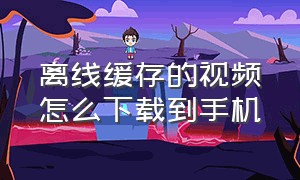 离线缓存的视频怎么下载到手机