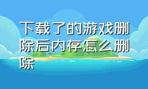 下载了的游戏删除后内存怎么删除