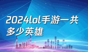 2024lol手游一共多少英雄