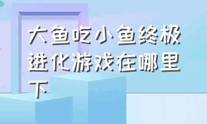 大鱼吃小鱼终极进化游戏在哪里下