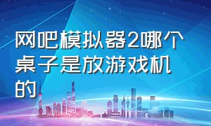 网吧模拟器2哪个桌子是放游戏机的