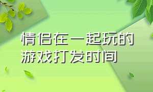 情侣在一起玩的游戏打发时间