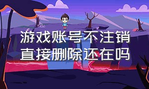 游戏账号不注销直接删除还在吗