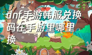 dnf手游韩服兑换码在手游里哪里换