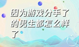 因为游戏分手了的男生都怎么样了