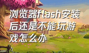 浏览器flash安装后还是不能玩游戏怎么办