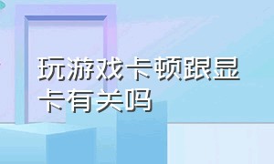 玩游戏卡顿跟显卡有关吗