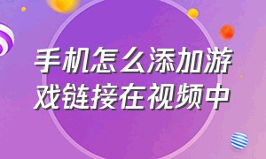 手机怎么添加游戏链接在视频中