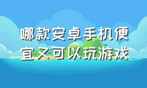 哪款安卓手机便宜又可以玩游戏