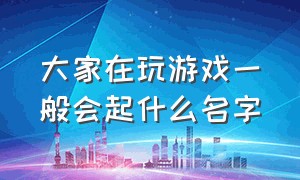 大家在玩游戏一般会起什么名字