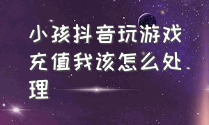 小孩抖音玩游戏充值我该怎么处理