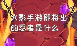 火影手游即将出的忍者是什么