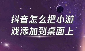 抖音怎么把小游戏添加到桌面上