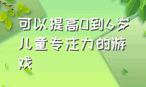 可以提高0到6岁儿童专注力的游戏