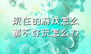 现在的游戏怎么都不好玩怎么办