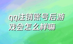 qq注销账号后游戏会怎么样嘛